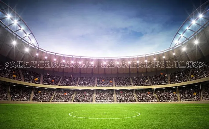 爱游试玩app下载文心一言《火锅足球运动员名单大揭秘，这些球员在火锅领域也如鱼得水》
