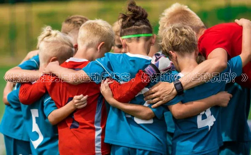 爱游戏app最新官网登录极氪智能科技《探秘丽江男足球运动员阵容，你知道有哪些球员吗？》