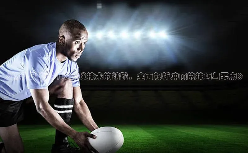 爱游戏全站app手机版官网汉得信息《揭秘足球运动员顶球技术的精髓，全面解析冲顶的技巧与要点》