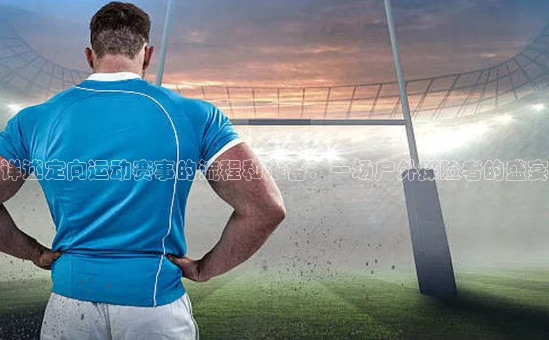 详述定向运动赛事的流程和准备：一场户外探险者的盛宴