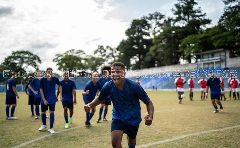 国际时尚盛宴：来自国外的顶级美女与精彩体育赛事合拍视频精选