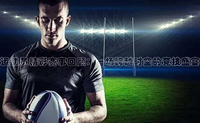 运动员精彩赛事回顾：一场跨越时空的竞技盛宴