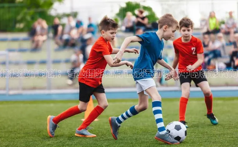 捕捉激情时刻：专业摄影如何记录运动赛事中的精彩瞬间